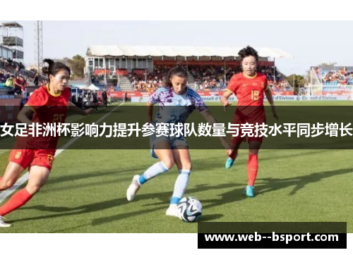 女足非洲杯影响力提升参赛球队数量与竞技水平同步增长