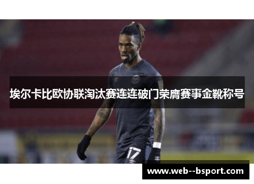 埃尔卡比欧协联淘汰赛连连破门荣膺赛事金靴称号 埃尔卡比欧协联淘汰赛连连破门荣膺赛事金靴称号